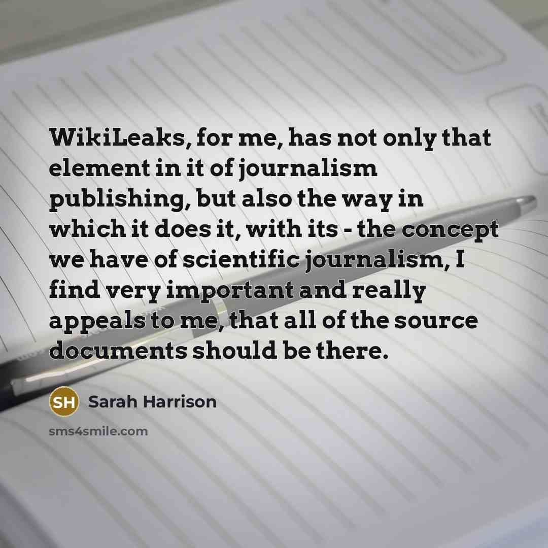 “WikiLeaks, for me, has not only that element in it of journalism publishing, but also the way in which it does it, with its - the concept we have of scientific journalism, I find very important and really appeals to me, that all of the source documents should be there.” quote by Sarah Harrison