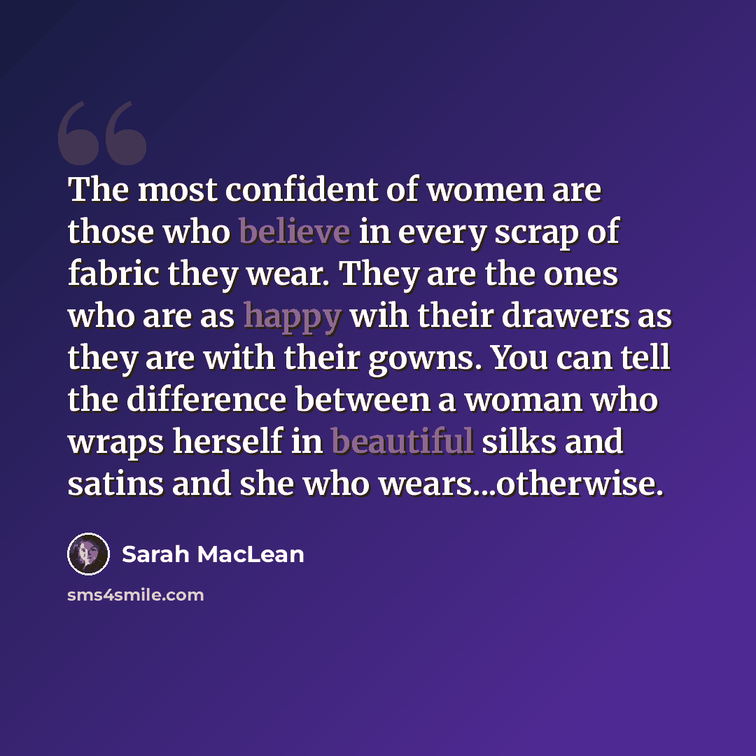 “The most confident of women are those who believe in every scrap of fabric they wear. They are the ones who are as happy wih their drawers as they are with their gowns. You can tell the difference between a woman who wraps herself in beautiful silks and satins and she who wears...otherwise.” quote by Sarah MacLean