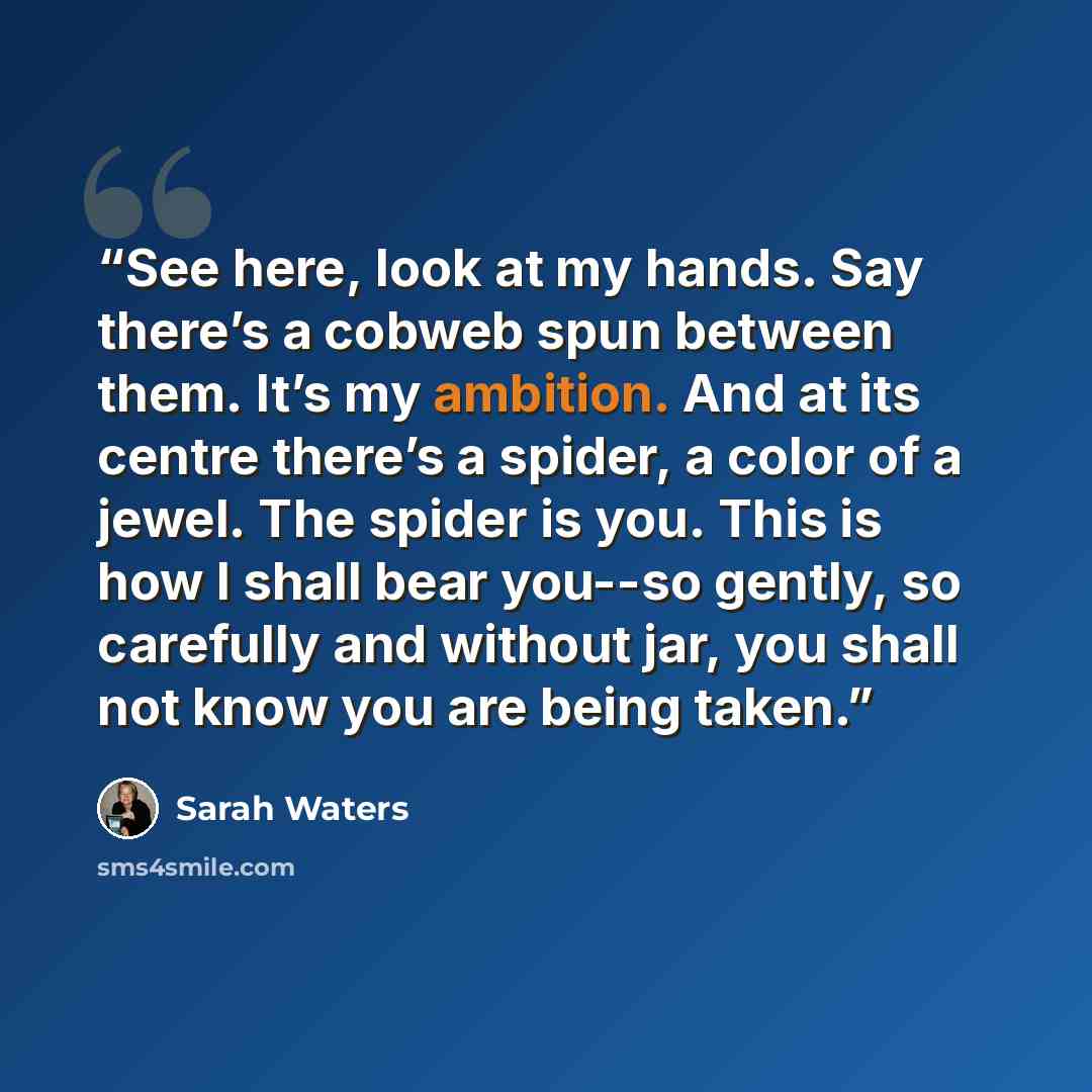 “See here, look at my hands. Say there’s a cobweb spun between them. It’s my ambition. And at its centre there’s a spider, a color of a jewel. The spider is you. This is how I shall bear you--so gently, so carefully and without jar, you shall not know you are being taken.” quote by Sarah Waters