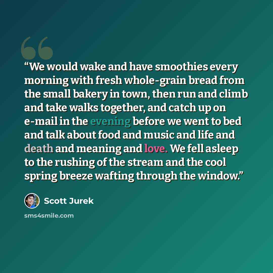 “We would wake and have smoothies every morning with fresh whole-grain bread from the small bakery in town, then run and climb and take walks together, and catch up on e-mail in the evening before we went to bed and talk about food and music and life and death and meaning and love. We fell asleep…” quote by Scott Jurek