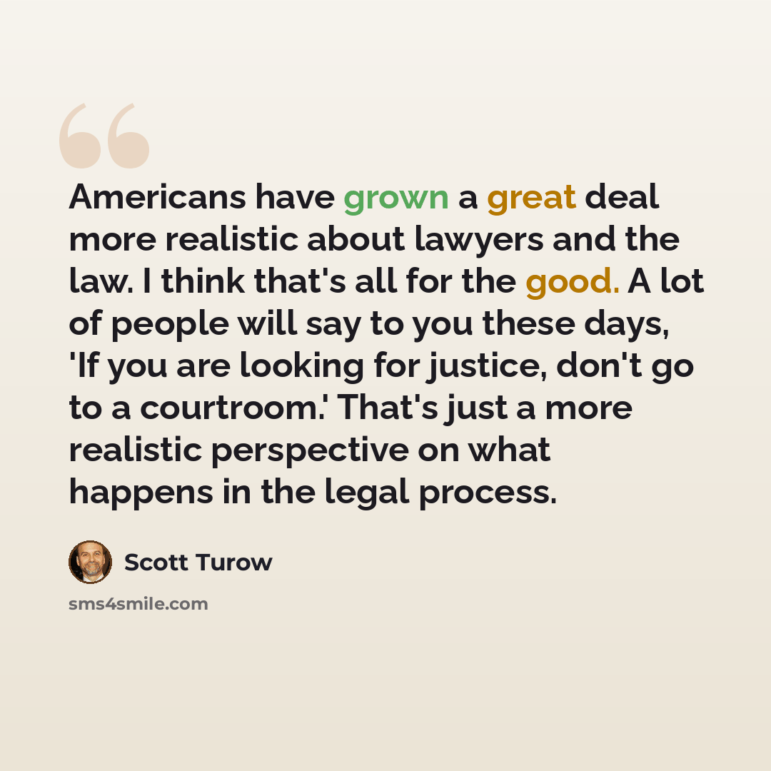 “Americans have grown a great deal more realistic about lawyers and the law. I think that's all for the good. A lot of people will say to you these days, 'If you are looking for justice, don't go to a courtroom.' That's just a more realistic perspective on what happens in the legal process.” quote by Scott Turow