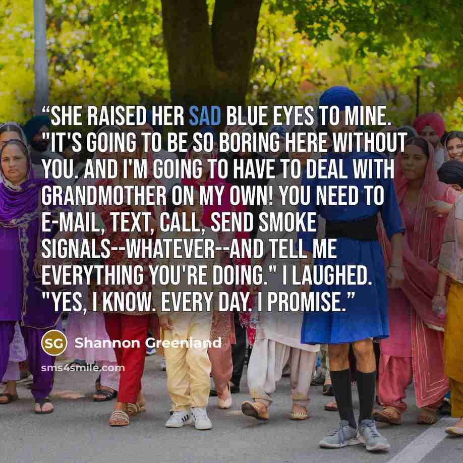 “She raised her sad blue eyes to mine. "It's going to be so boring here without you. And I'm going to have to deal with Grandmother on my own! You need to e-mail, text, call, send smoke signals--whatever--and tell me everything you're doing." I laughed. "Yes, I know. Every day. I promise.” quote by Shannon Greenland