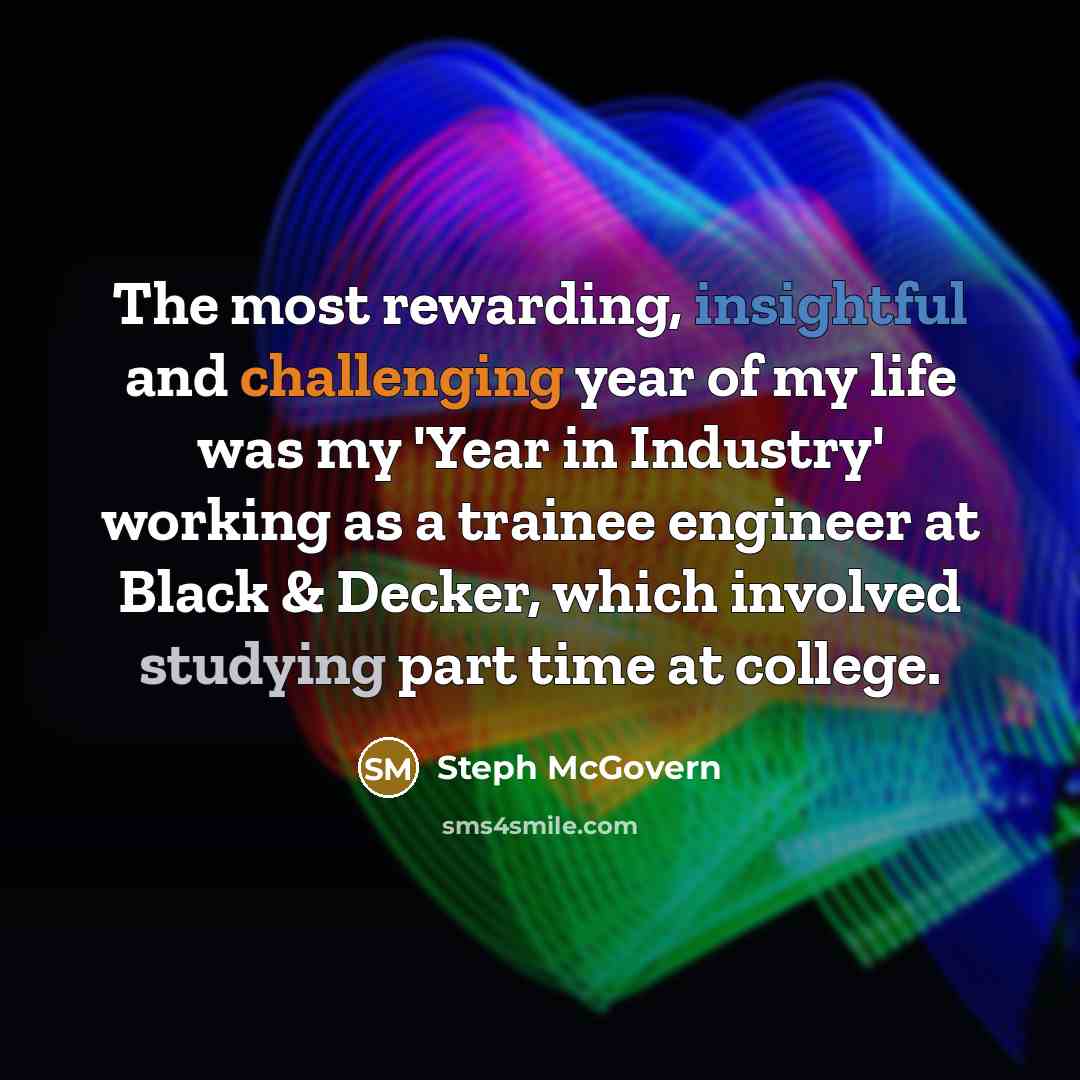 “The most rewarding, insightful and challenging year of my life was my 'Year in Industry' working as a trainee engineer at Black & Decker, which involved studying part time at college.” quote by Steph McGovern