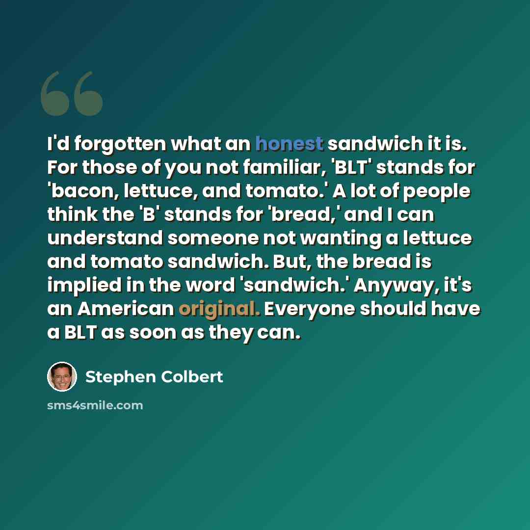“I'd forgotten what an honest sandwich it is. For those of you not familiar, 'BLT' stands for 'bacon, lettuce, and tomato.' A lot of people think the 'B' stands for 'bread,' and I can understand someone not wanting a lettuce and tomato sandwich. But, the bread is implied in the word 'sandwich.'…” quote by Stephen Colbert