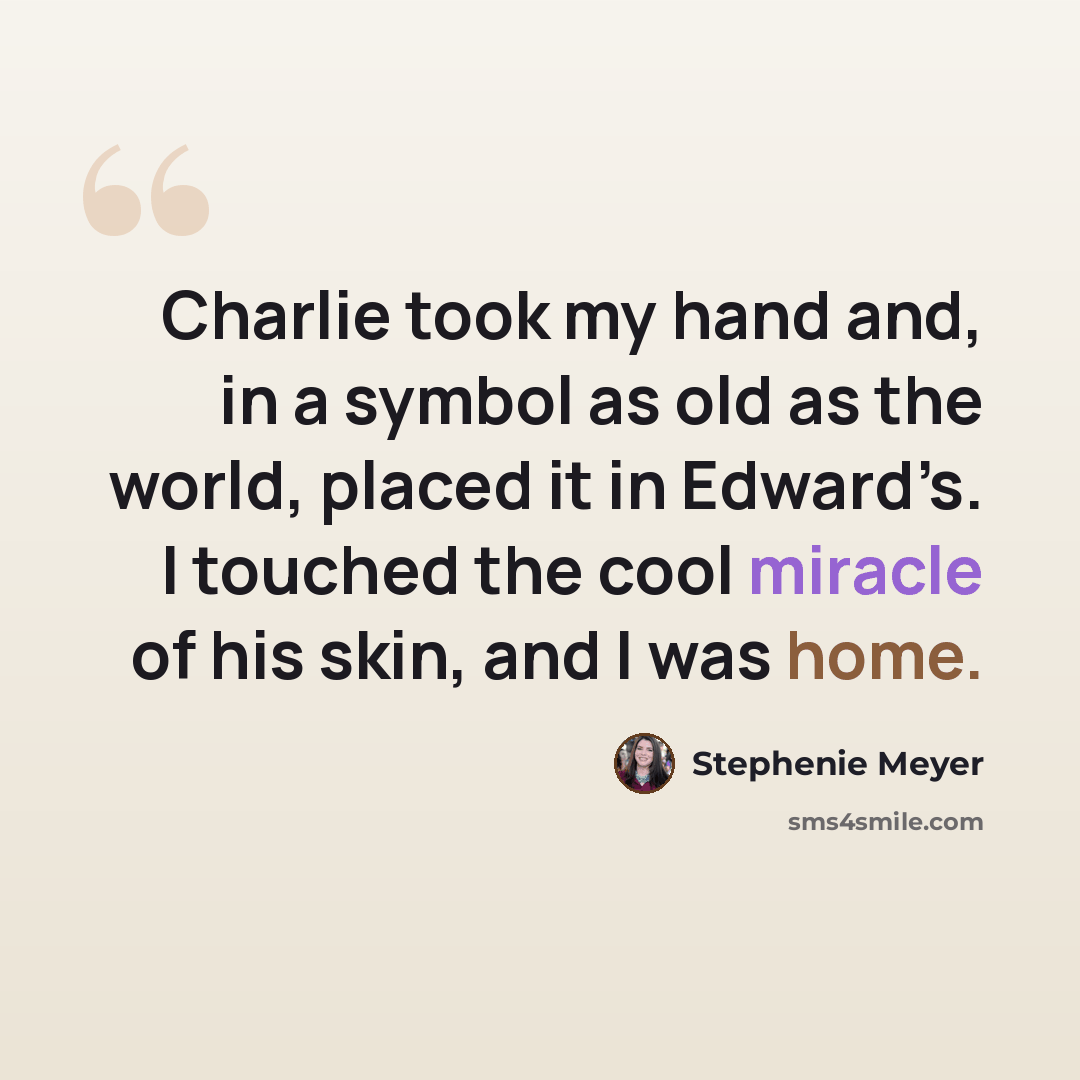 “Charlie took my hand and, in a symbol as old as the world, placed it in Edward’s. I touched the cool miracle of his skin, and I was home.” quote by Stephenie Meyer