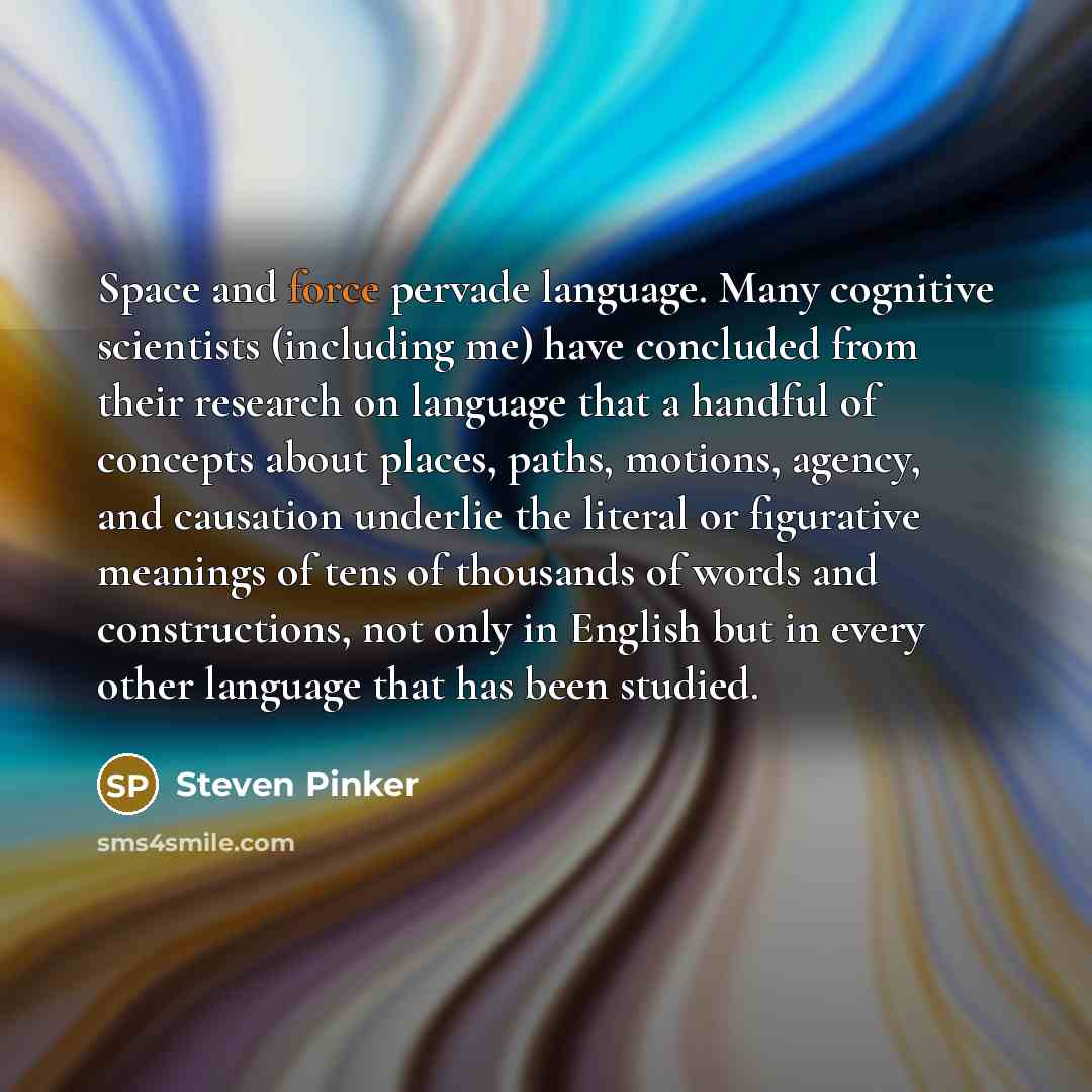 “Space and force pervade language. Many cognitive scientists (including me) have concluded from their research on language that a handful of concepts about places, paths, motions, agency, and causation underlie the literal or figurative meanings of tens of thousands of words and constructions, not…” quote by Steven Pinker