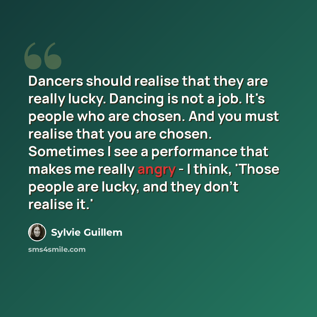 “Dancers should realise that they are really lucky. Dancing is not a job. It's people who are chosen. And you must realise that you are chosen. Sometimes I see a performance that makes me really angry - I think, 'Those people are lucky, and they don't realise it.'” quote by Sylvie Guillem
