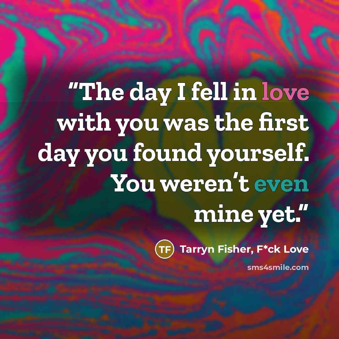 “The day I fell in love with you was the first day you found yourself. You weren’t even mine yet.” quote by Tarryn Fisher, F*ck Love