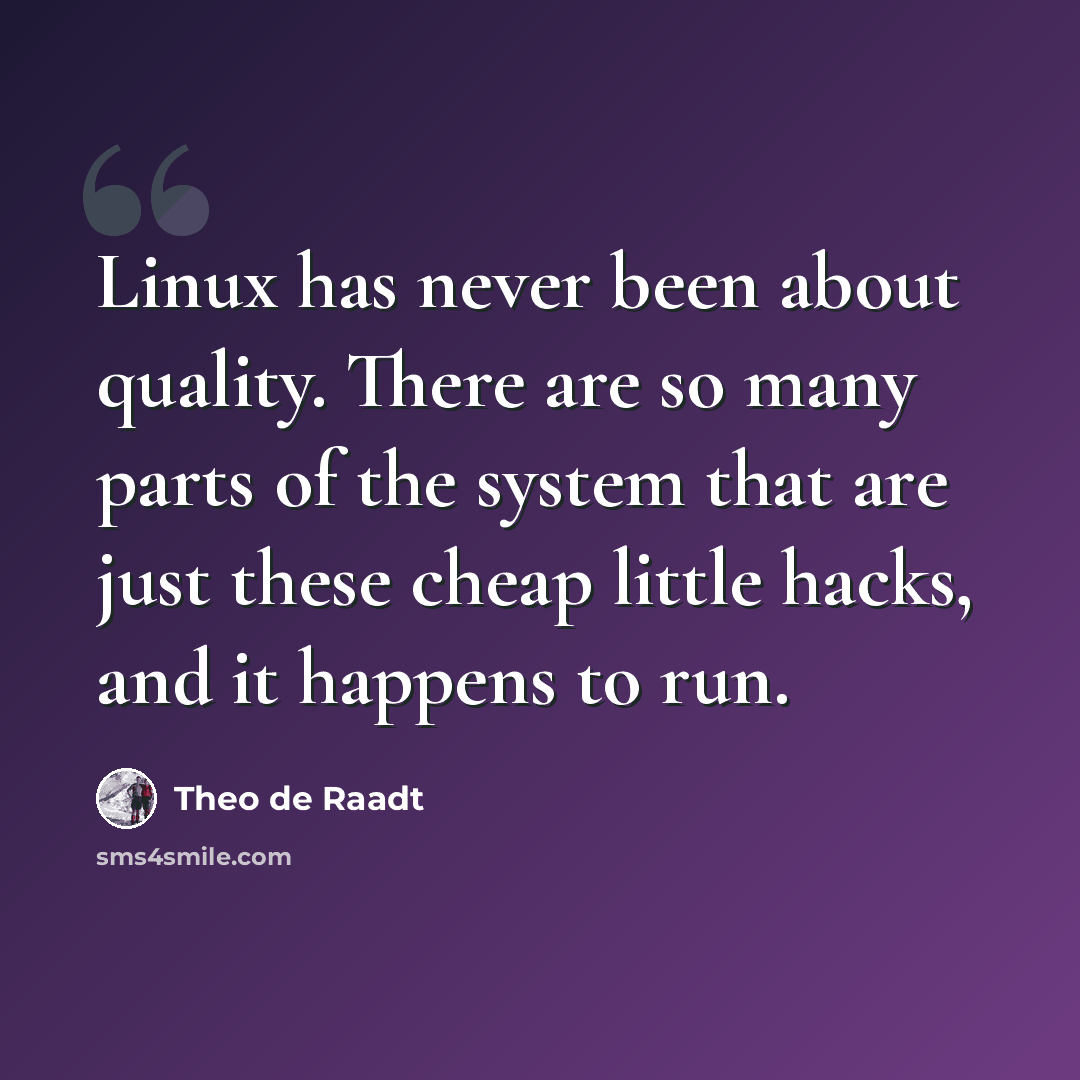 “Linux has never been about quality. There are so many parts of the system that are just these cheap little hacks, and it happens to run.” quote by Theo de Raadt