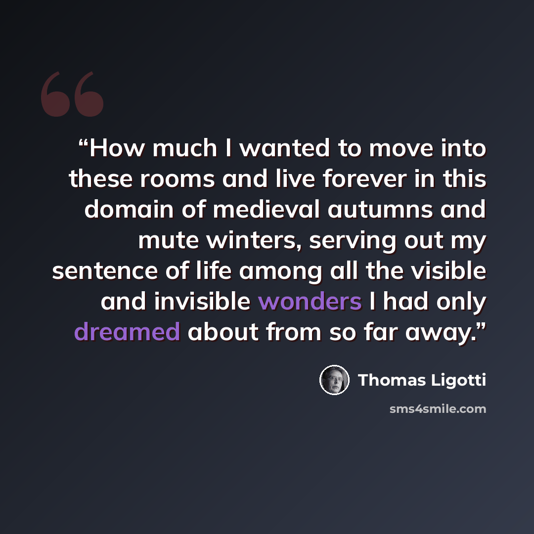 “How much I wanted to move into these rooms and live forever in this domain of medieval autumns and mute winters, serving out my sentence of life among all the visible and invisible wonders I had only dreamed about from so far away.” quote by Thomas Ligotti