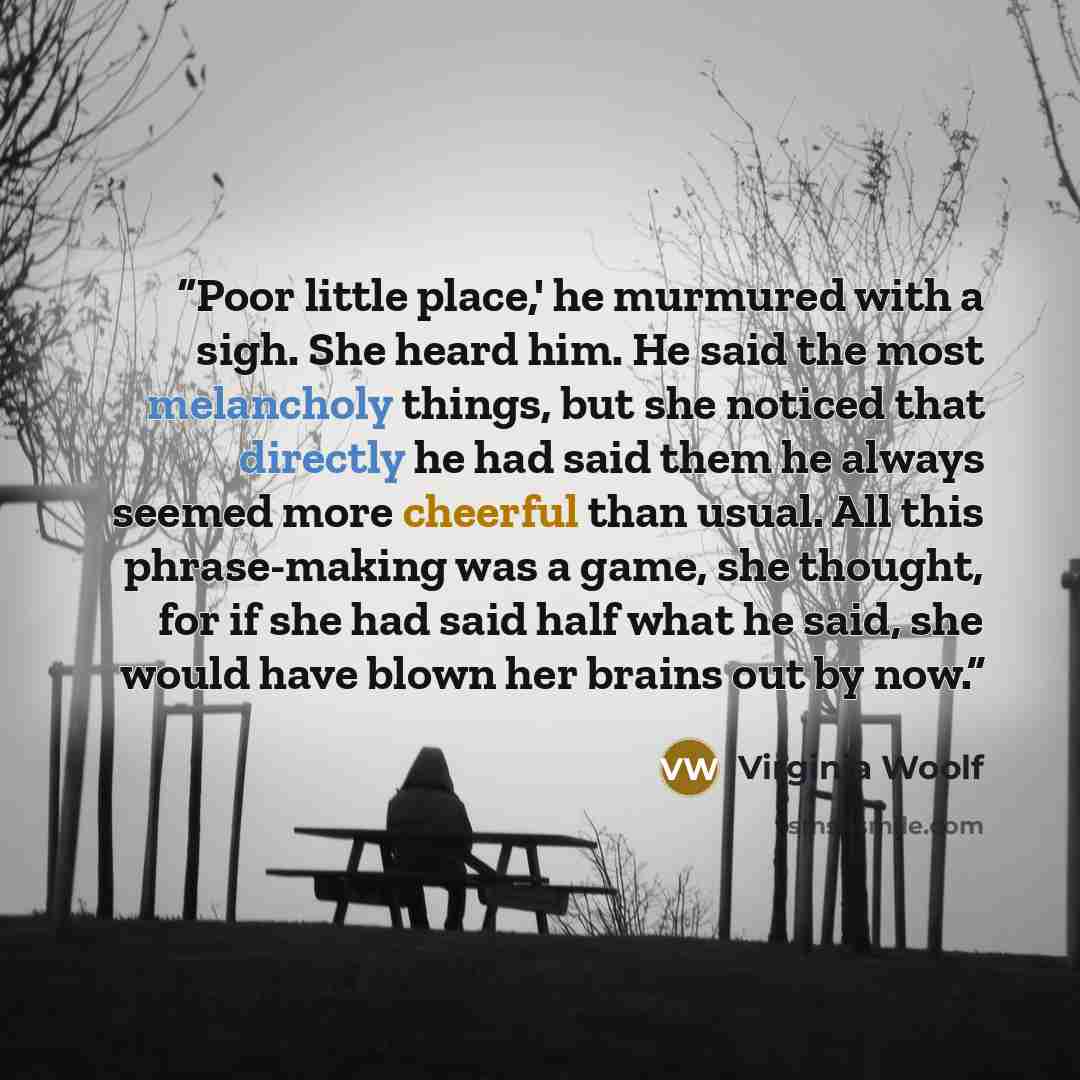 “Poor little place,' he murmured with a sigh. She heard him. He said the most melancholy things, but she noticed that directly he had said them he always seemed more cheerful than usual. All this phrase-making was a game, she thought, for if she had said half what he said, she would have blown her…” quote by Virginia Woolf