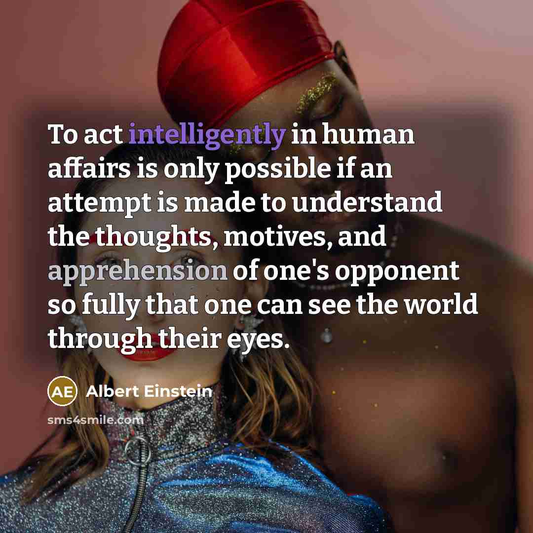 “To act intelligently in human affairs is only possible if an attempt is made to understand the thoughts, motives, and apprehension of one's opponent so fully that one can see the world through their eyes.” quote by Albert Einstein