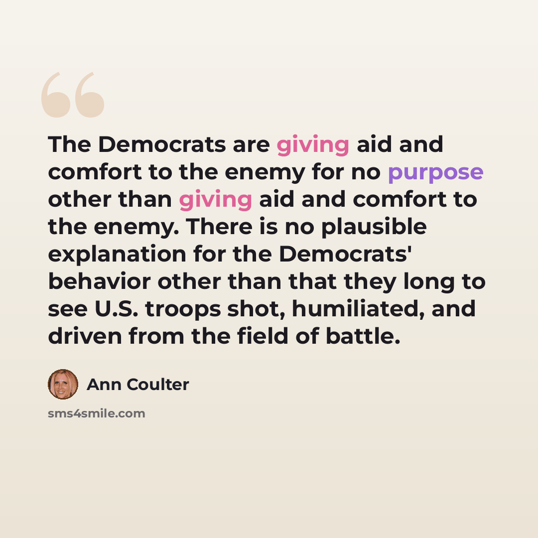 “The Democrats are giving aid and comfort to the enemy for no purpose other than giving aid and comfort to the enemy. There is no plausible explanation for the Democrats' behavior other than that they long to see U.S. troops shot, humiliated, and driven from the field of battle.” quote by Ann Coulter