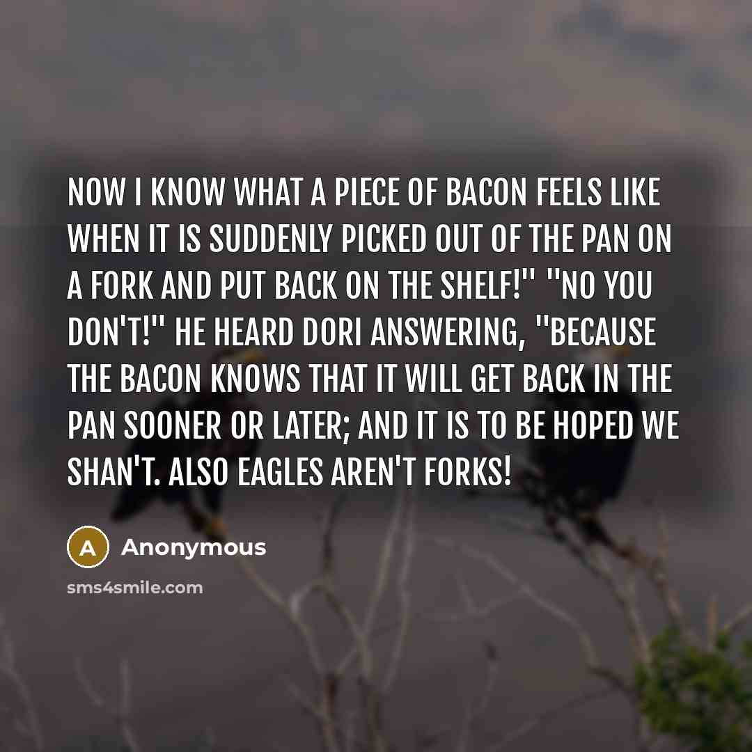 “Now I know what a piece of bacon feels like when it is suddenly picked out of the pan on a fork and put back on the shelf!" "No you don't!" he heard Dori answering, "because the bacon knows that it will get back in the pan sooner or later; and it is to be hoped we shan't. Also eagles aren't forks!” quote by Anonymous