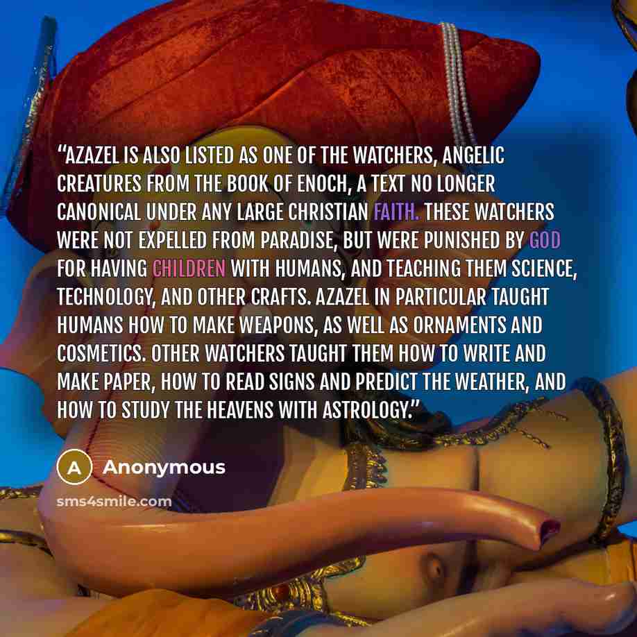 “Azazel is also listed as one of the Watchers, angelic creatures from the Book of Enoch, a text no longer canonical under any large Christian faith. These Watchers were not expelled from Paradise, but were punished by god for having children with humans, and teaching them science, technology, and…” quote by Anonymous