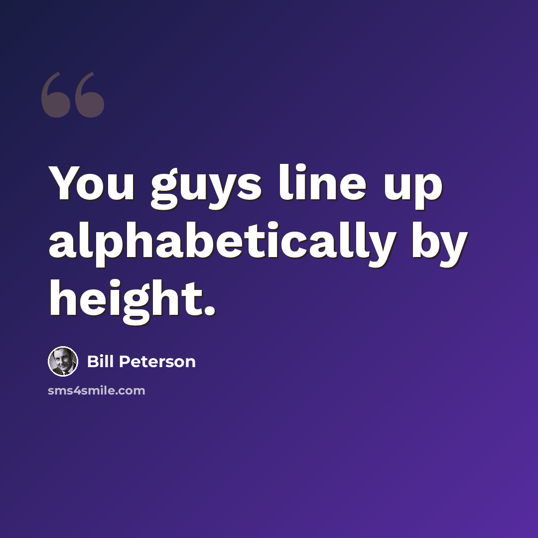 “You guys line up alphabetically by height.” quote by Bill Peterson