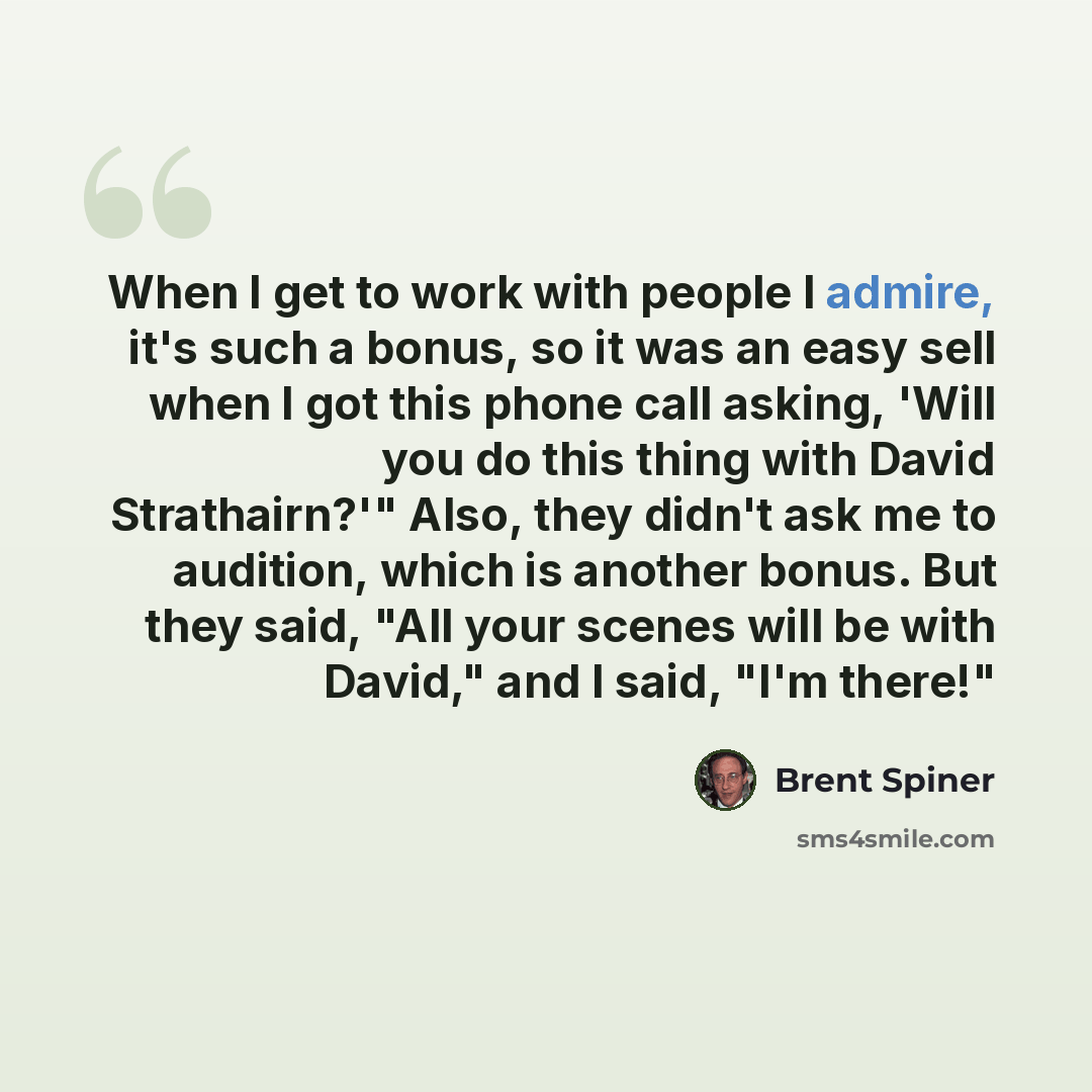 “When I get to work with people I admire, it's such a bonus, so it was an easy sell when I got this phone call asking, 'Will you do this thing with David Strathairn?'" Also, they didn't ask me to audition, which is another bonus. But they said, "All your scenes will be with David," and I said, "I'm…” quote by Brent Spiner