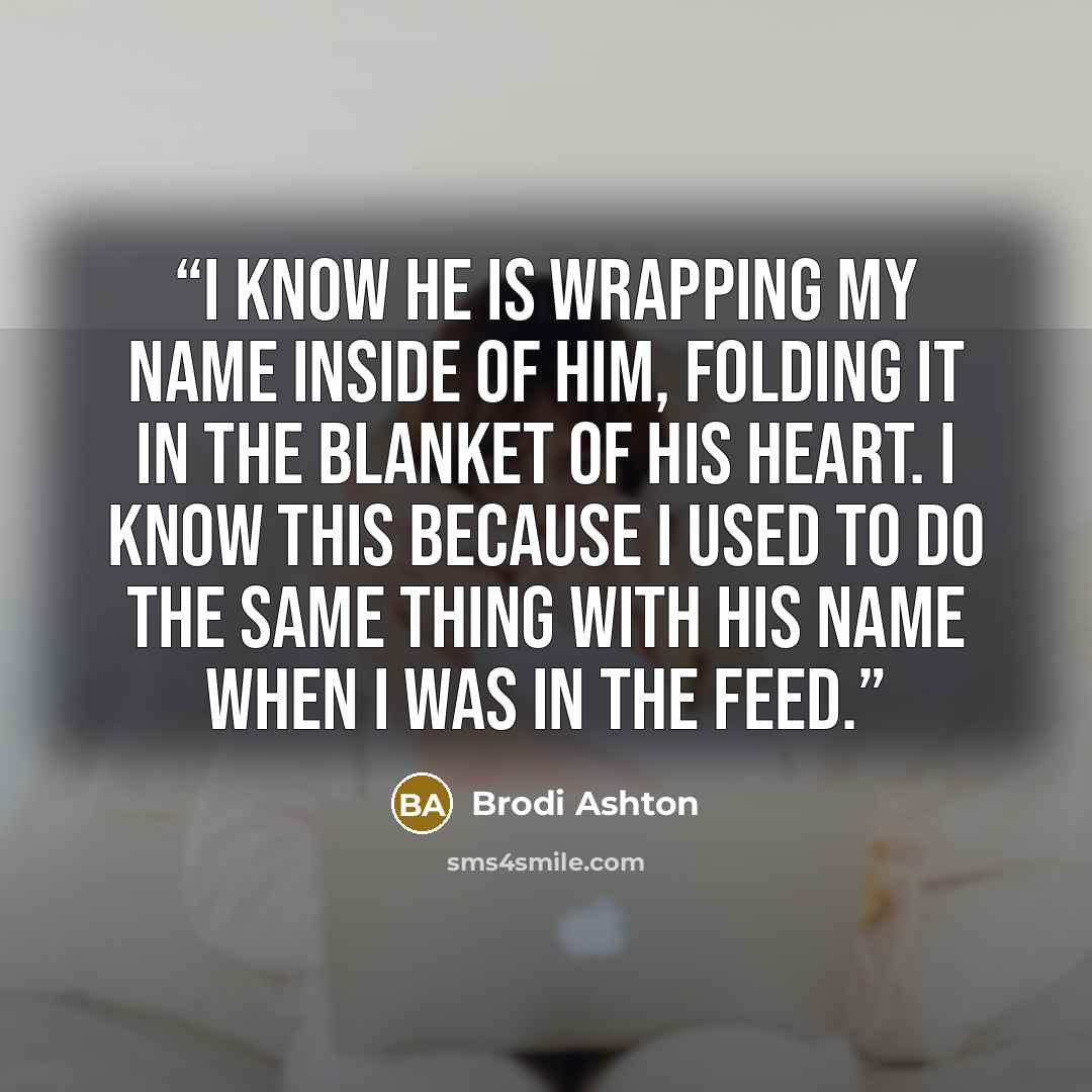 “I know he is wrapping my name inside of him, folding it in the blanket of his heart. I know this because I used to do the same thing with his name when I was in the Feed.” quote by Brodi Ashton