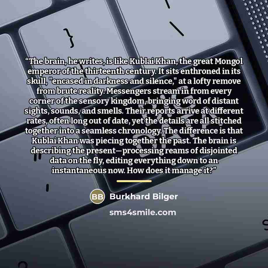 “The brain, he writes, is like Kublai Khan, the great Mongol emperor of the thirteenth century. It sits enthroned in its skull, "encased in darkness and silence," at a lofty remove from brute reality. Messengers stream in from every corner of the sensory kingdom, bringing word of distant sights…” quote by Burkhard Bilger