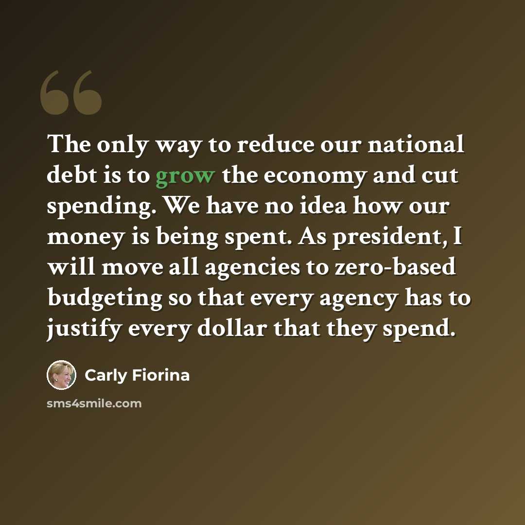 “The only way to reduce our national debt is to grow the economy and cut spending. We have no idea how our money is being spent. As president, I will move all agencies to zero-based budgeting so that every agency has to justify every dollar that they spend.” quote by Carly Fiorina