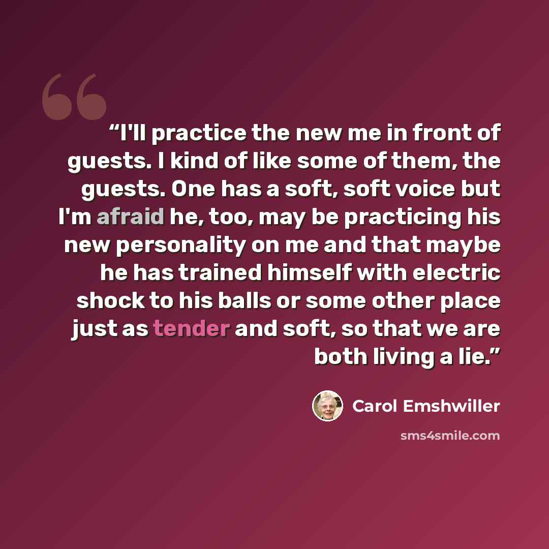 “I'll practice the new me in front of guests. I kind of like some of them, the guests. One has a soft, soft voice but I'm afraid he, too, may be practicing his new personality on me and that maybe he has trained himself with electric shock to his balls or some other place just as tender and soft…” quote by Carol Emshwiller
