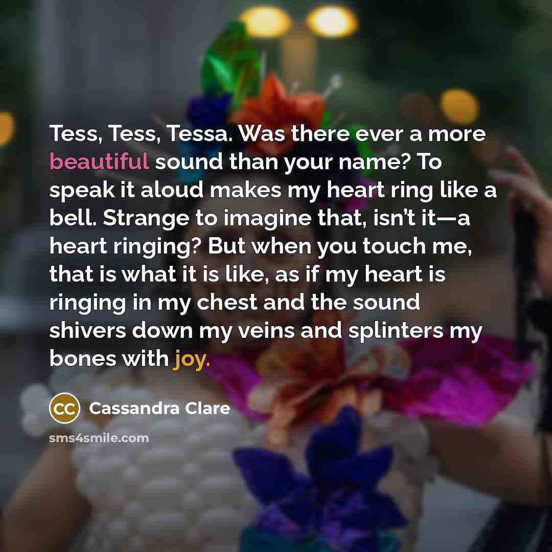 “Tess, Tess, Tessa. Was there ever a more beautiful sound than your name? To speak it aloud makes my heart ring like a bell. Strange to imagine that, isn’t it—a heart ringing? But when you touch me, that is what it is like, as if my heart is ringing in my chest and the sound shivers down my veins…” quote by Cassandra Clare