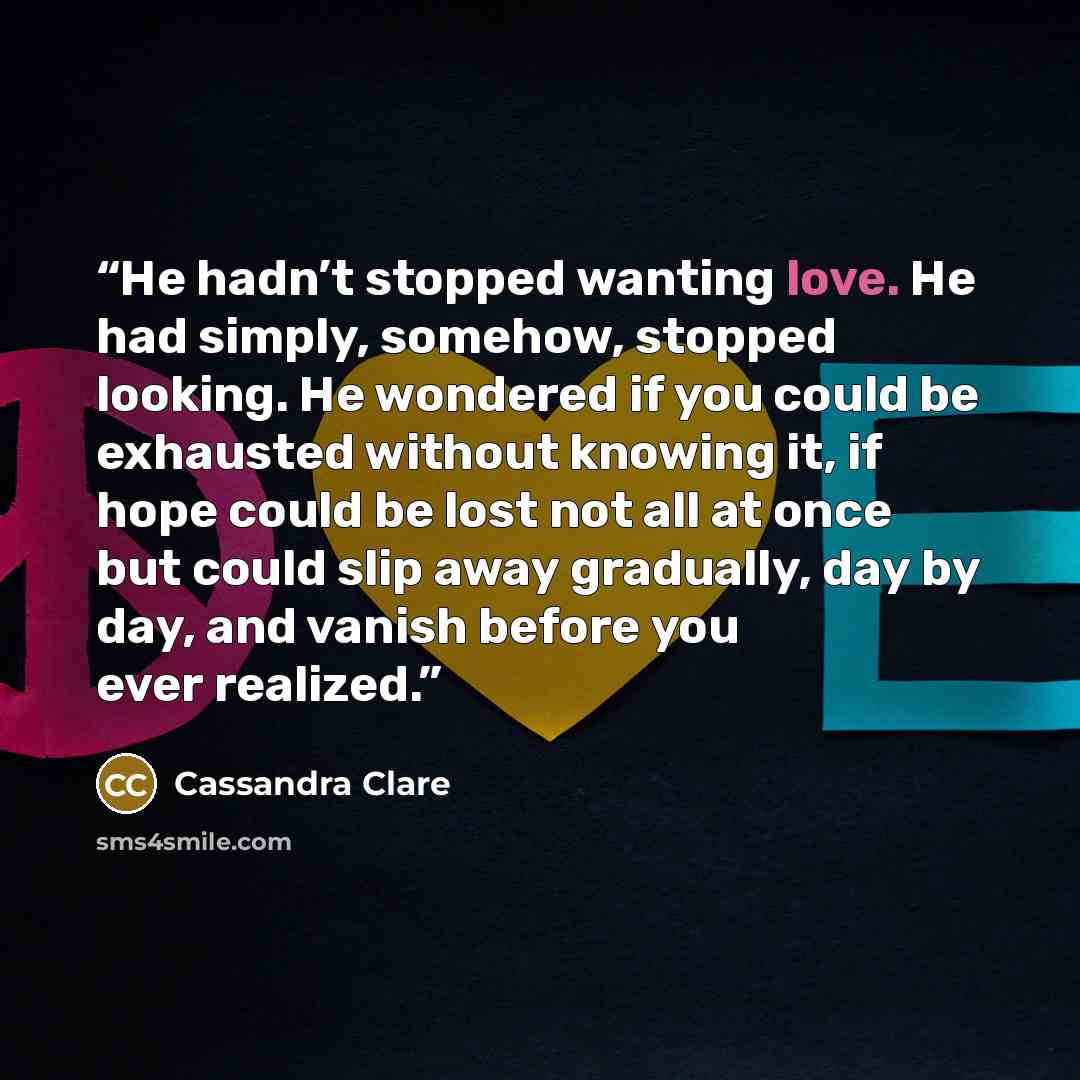 “He hadn’t stopped wanting love. He had simply, somehow, stopped looking. He wondered if you could be exhausted without knowing it, if hope could be lost not all at once but could slip away gradually, day by day, and vanish before you ever realized.” quote by Cassandra Clare