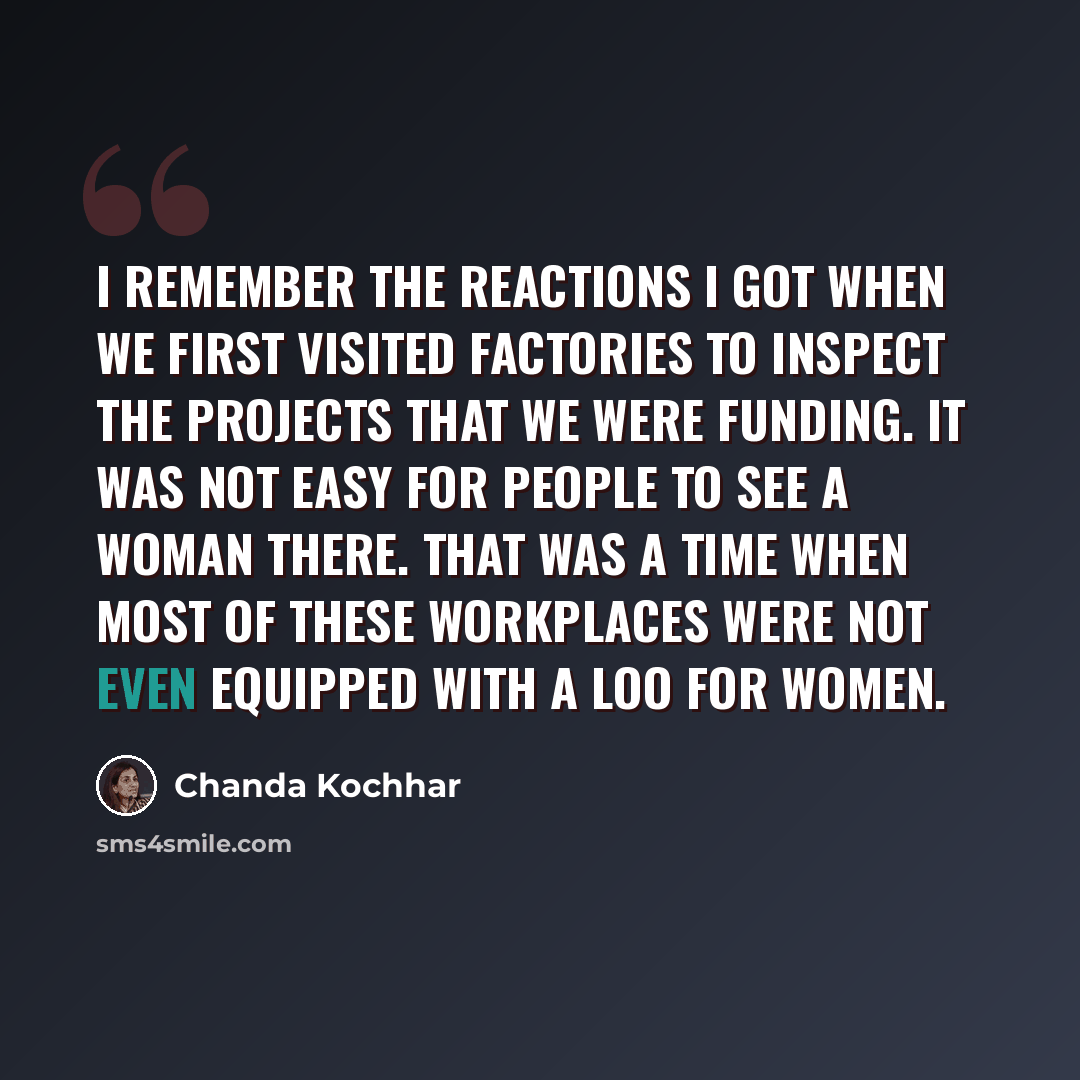 “I remember the reactions I got when we first visited factories to inspect the projects that we were funding. It was not easy for people to see a woman there. That was a time when most of these workplaces were not even equipped with a loo for women.” quote by Chanda Kochhar