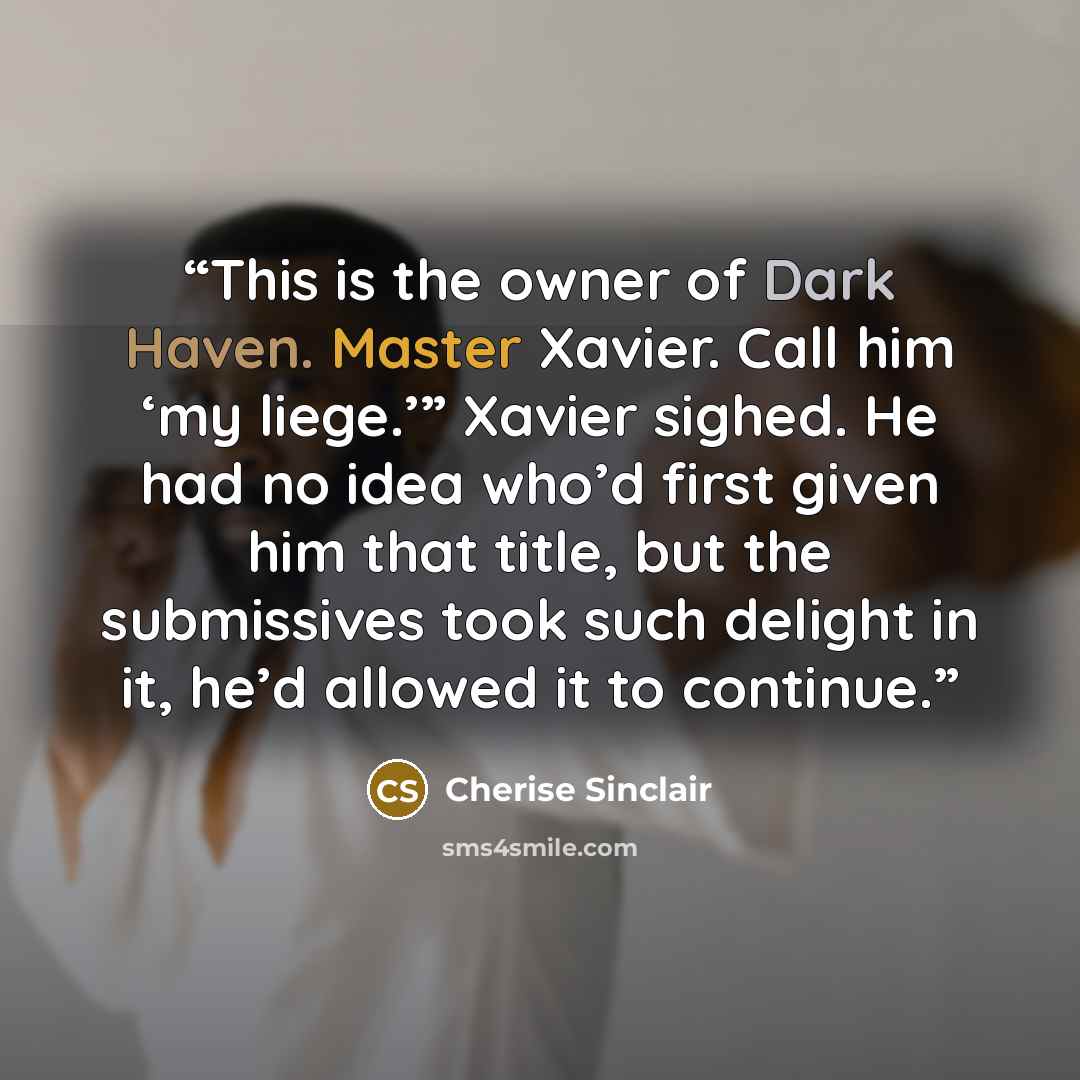 “This is the owner of Dark Haven. Master Xavier. Call him ‘my liege.’” Xavier sighed. He had no idea who’d first given him that title, but the submissives took such delight in it, he’d allowed it to continue.” quote by Cherise Sinclair
