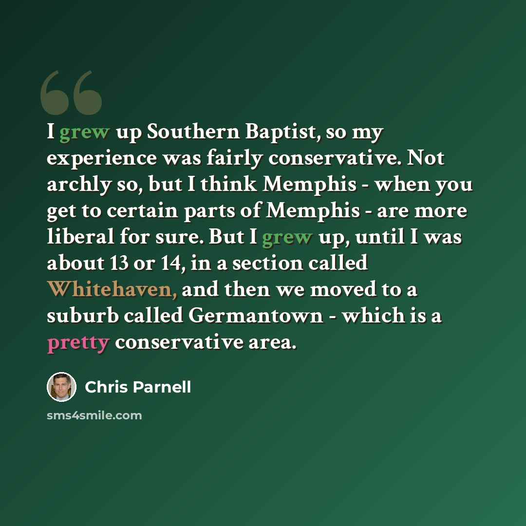 “I grew up Southern Baptist, so my experience was fairly conservative. Not archly so, but I think Memphis - when you get to certain parts of Memphis - are more liberal for sure. But I grew up, until I was about 13 or 14, in a section called Whitehaven, and then we moved to a suburb called…” quote by Chris Parnell