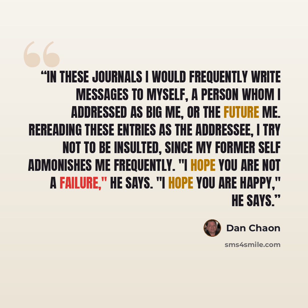 “In these journals I would frequently write messages to myself, a person whom I addressed as Big Me, or The Future Me. Rereading these entries as the addressee, I try not to be insulted, since my former self admonishes me frequently. "I hope you are not a failure," he says. "I hope you are happy,"…” quote by Dan Chaon