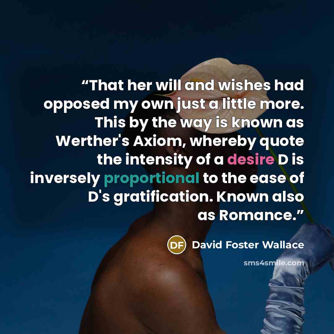 “That her will and wishes had opposed my own just a little more. This by the way is known as Werther's Axiom, whereby quote the intensity of a desire D is inversely proportional to the ease of D's gratification. Known also as Romance.” quote by David Foster Wallace