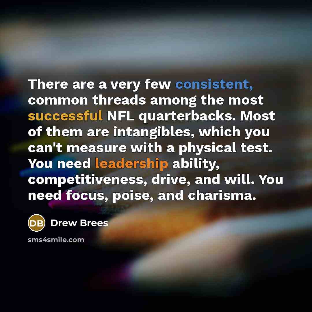 “There are a very few consistent, common threads among the most successful NFL quarterbacks. Most of them are intangibles, which you can't measure with a physical test. You need leadership ability, competitiveness, drive, and will. You need focus, poise, and charisma.” quote by Drew Brees