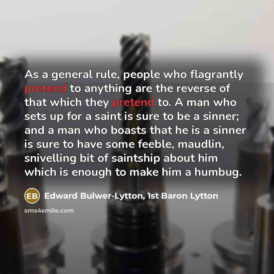 “As a general rule, people who flagrantly pretend to anything are the reverse of that which they pretend to. A man who sets up for a saint is sure to be a sinner; and a man who boasts that he is a sinner is sure to have some feeble, maudlin, snivelling bit of saintship about him which is enough to…” quote by Edward Bulwer-Lytton, 1st Baron Lytton
