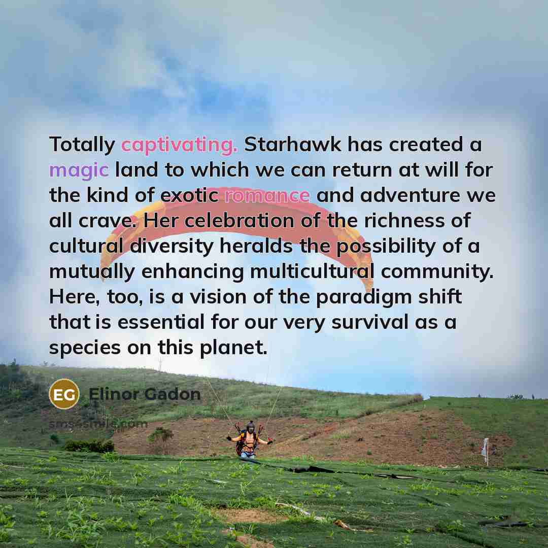 “Totally captivating. Starhawk has created a magic land to which we can return at will for the kind of exotic romance and adventure we all crave. Her celebration of the richness of cultural diversity heralds the possibility of a mutually enhancing multicultural community. Here, too, is a vision of…” quote by Elinor Gadon