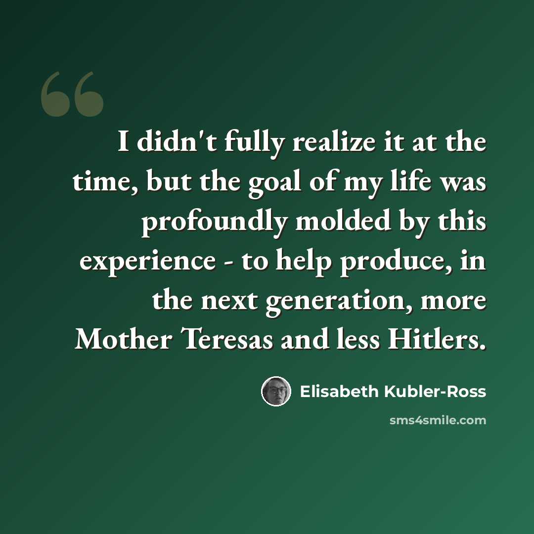 “I didn't fully realize it at the time, but the goal of my life was profoundly molded by this experience - to help produce, in the next generation, more Mother Teresas and less Hitlers.” quote by Elisabeth Kubler-Ross