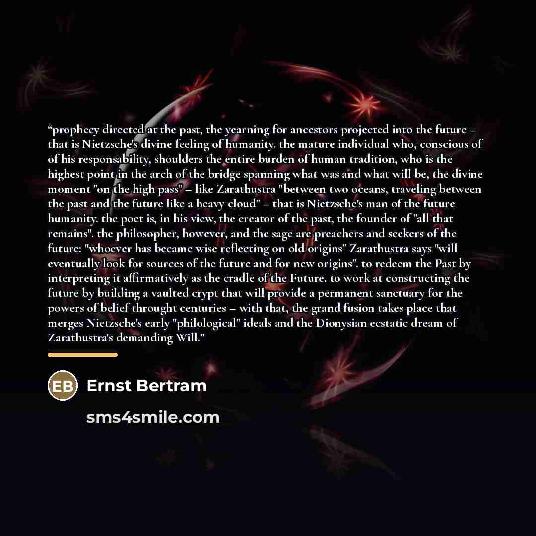 “prophecy directed at the past, the yearning for ancestors projected into the future – that is Nietzsche's divine feeling of humanity. the mature individual who, conscious of of his responsability, shoulders the entire burden of human tradition, who is the highest point in the arch of the bridge…” quote by Ernst Bertram