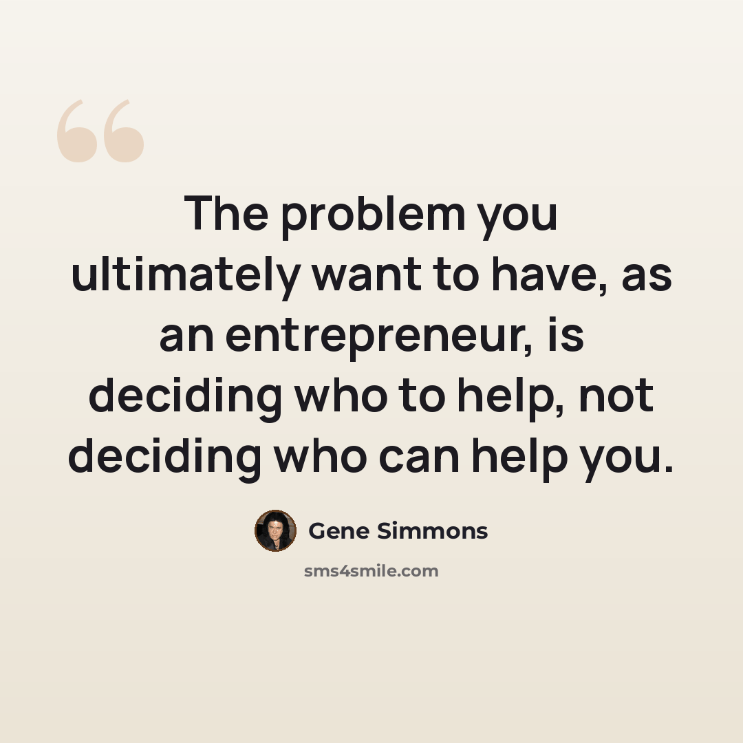 “The problem you ultimately want to have, as an entrepreneur, is deciding who to help, not deciding who can help you.” quote by Gene Simmons