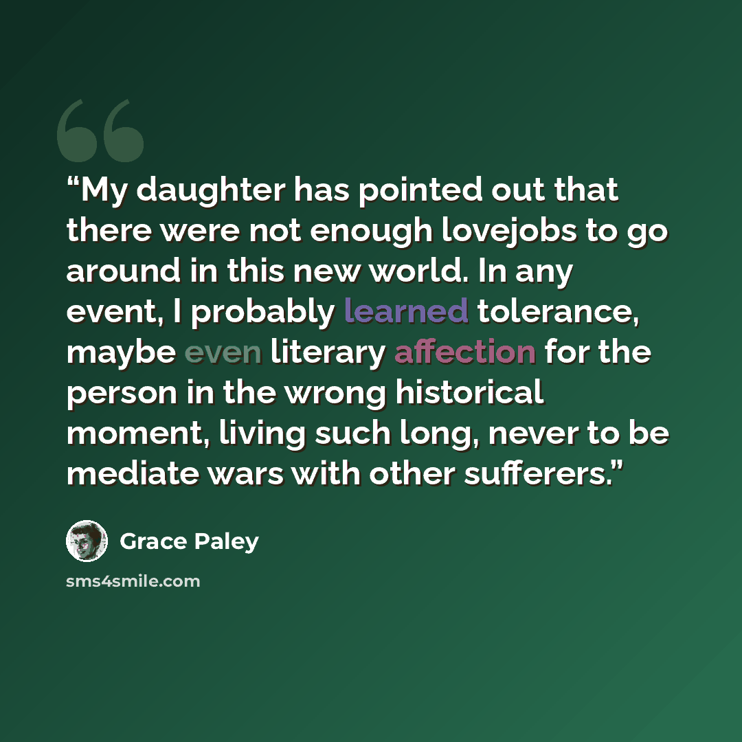 “My daughter has pointed out that there were not enough lovejobs to go around in this new world. In any event, I probably learned tolerance, maybe even literary affection for the person in the wrong historical moment, living such long, never to be mediate wars with other sufferers.” quote by Grace Paley