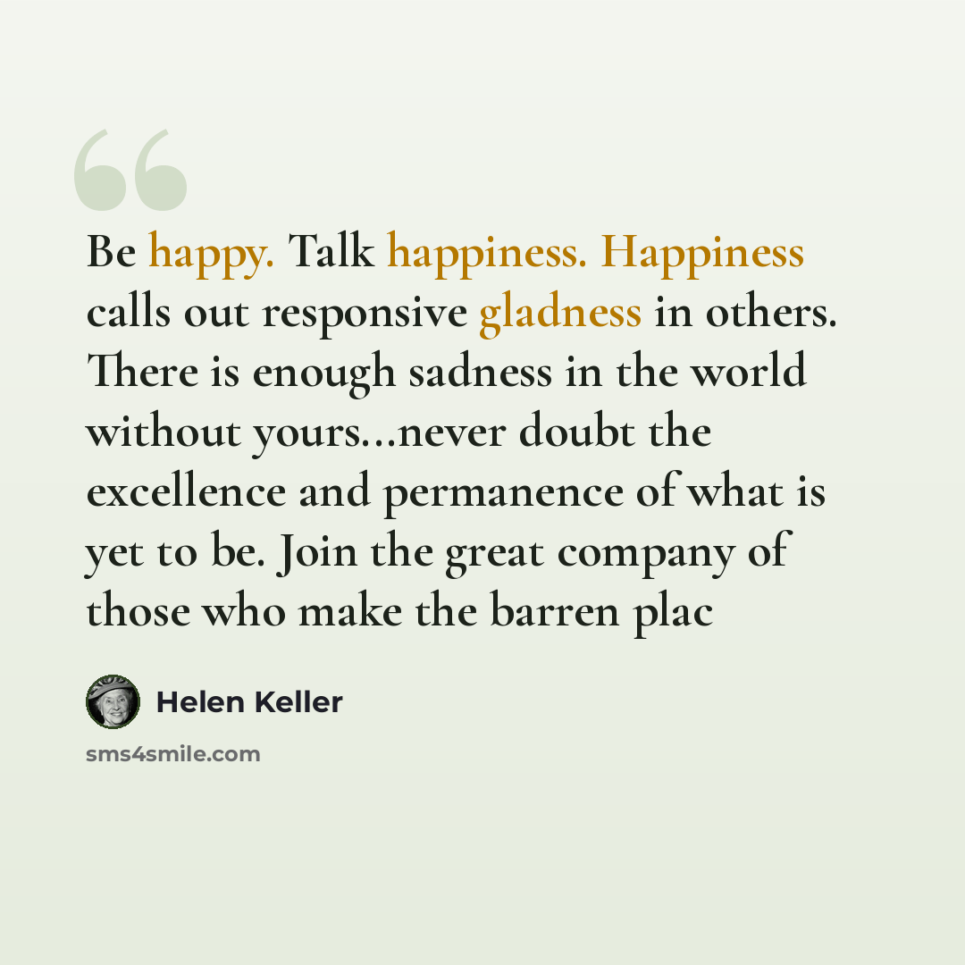 “Be happy. Talk happiness. Happiness calls out responsive gladness in others. There is enough sadness in the world without yours...never doubt the excellence and permanence of what is yet to be. Join the great company of those who make the barren plac” quote by Helen Keller