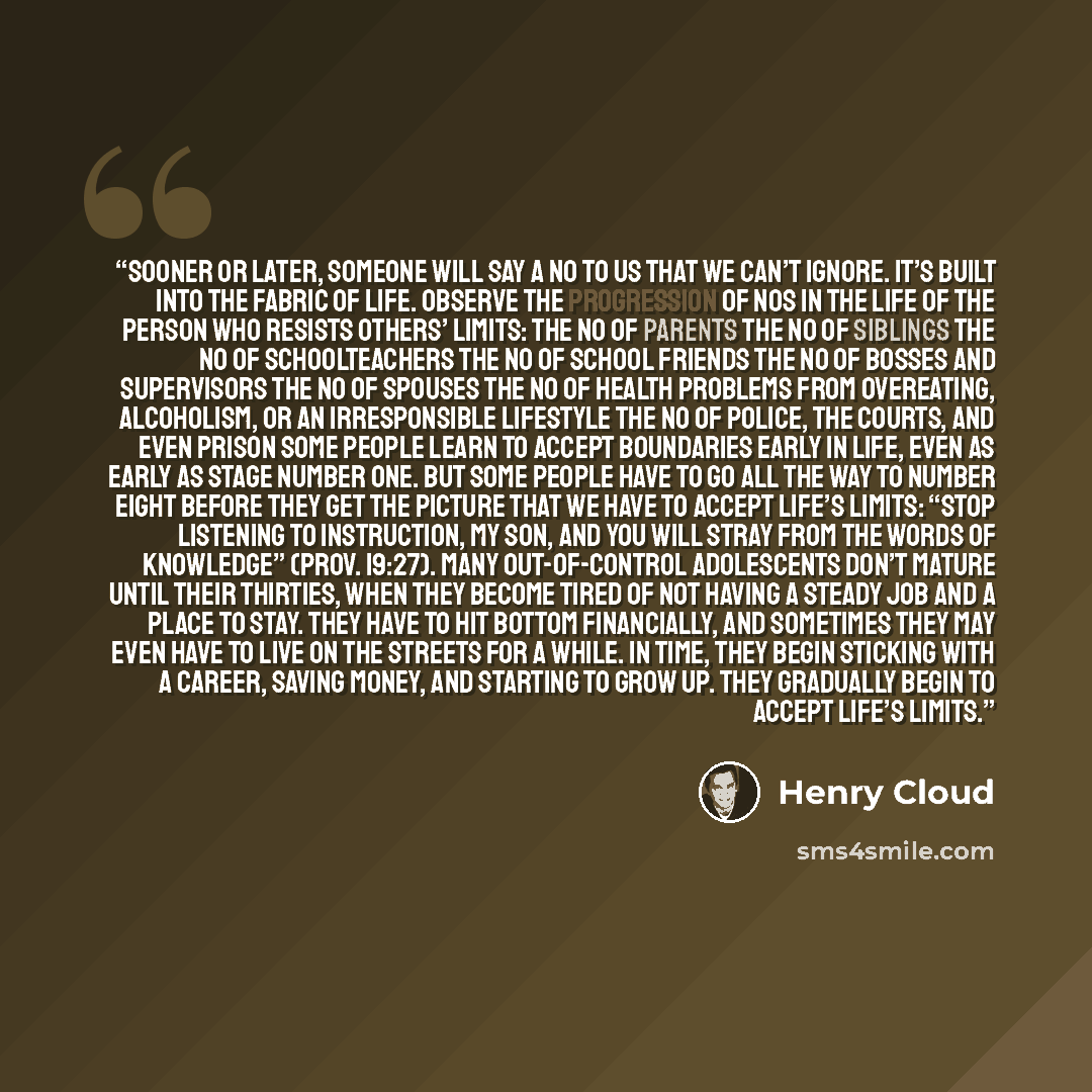 “Sooner or later, someone will say a no to us that we can’t ignore. It’s built into the fabric of life. Observe the progression of nos in the life of the person who resists others’ limits: the no of parents the no of siblings the no of schoolteachers the no of school friends the no of bosses and…” quote by Henry Cloud