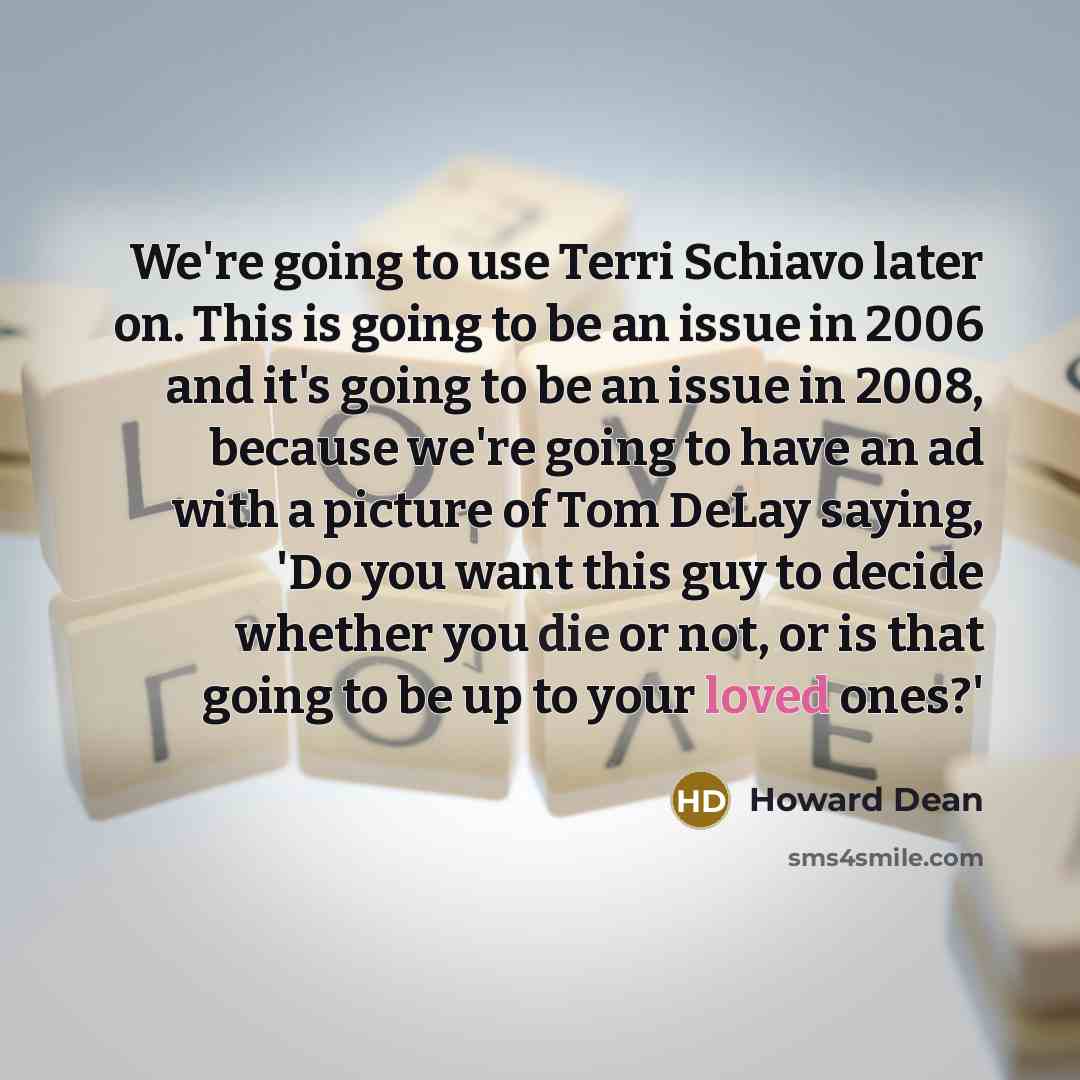 “We're going to use Terri Schiavo later on. This is going to be an issue in 2006 and it's going to be an issue in 2008, because we're going to have an ad with a picture of Tom DeLay saying, 'Do you want this guy to decide whether you die or not, or is that going to be up to your loved ones?'” quote by Howard Dean