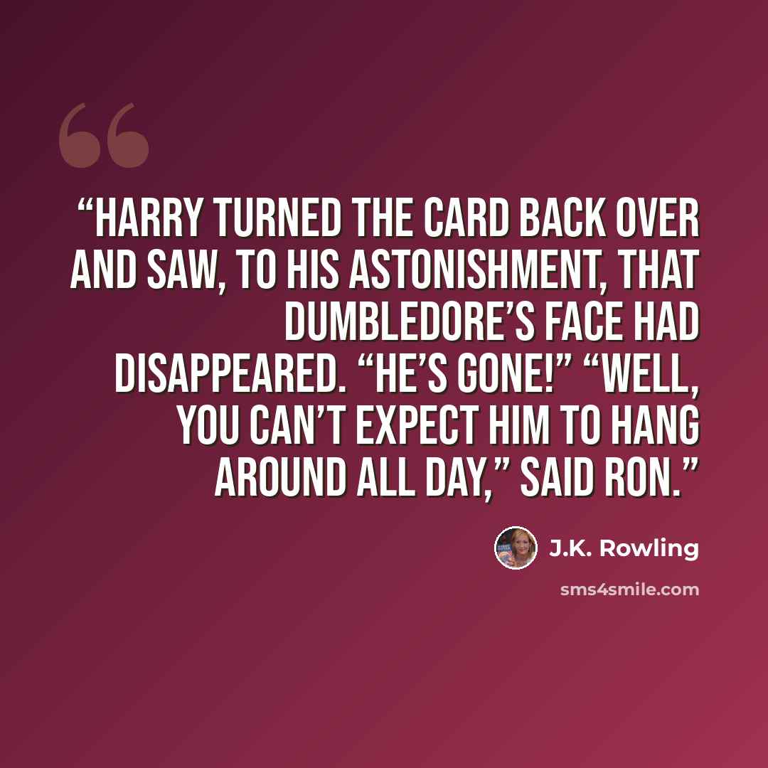 “Harry turned the card back over and saw, to his astonishment, that Dumbledore’s face had disappeared. “He’s gone!” “Well, you can’t expect him to hang around all day,” said Ron.” quote by J.K. Rowling