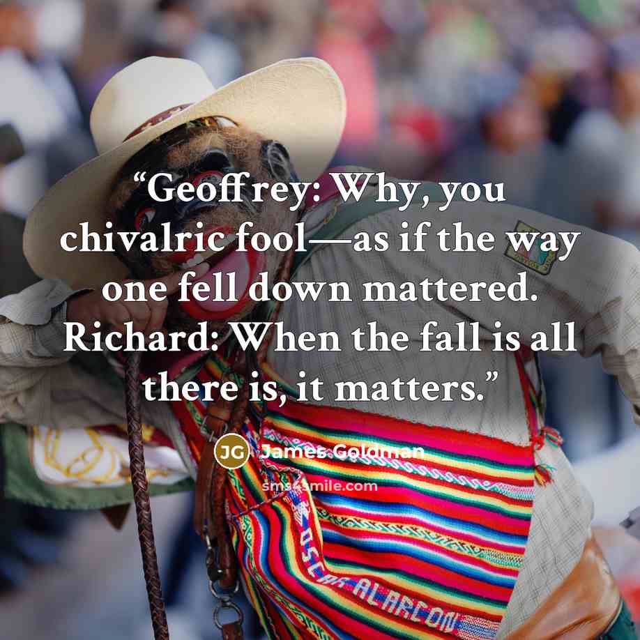 “Geoffrey: Why, you chivalric fool—as if the way one fell down mattered. Richard: When the fall is all there is, it matters.” quote by James Goldman