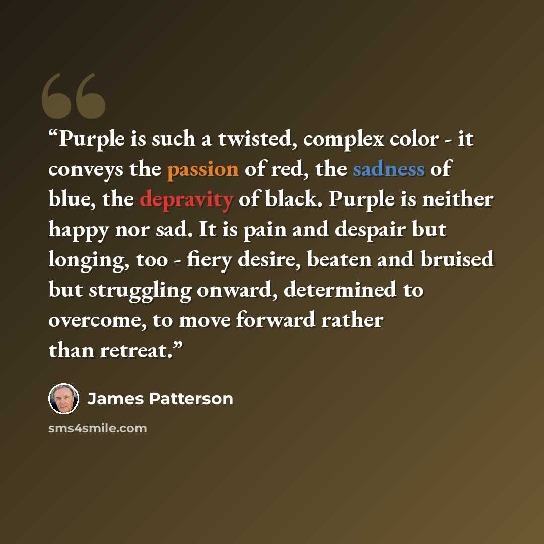 “Purple is such a twisted, complex color - it conveys the passion of red, the sadness of blue, the depravity of black. Purple is neither happy nor sad. It is pain and despair but longing, too - fiery desire, beaten and bruised but struggling onward, determined to overcome, to move forward rather…” quote by James Patterson