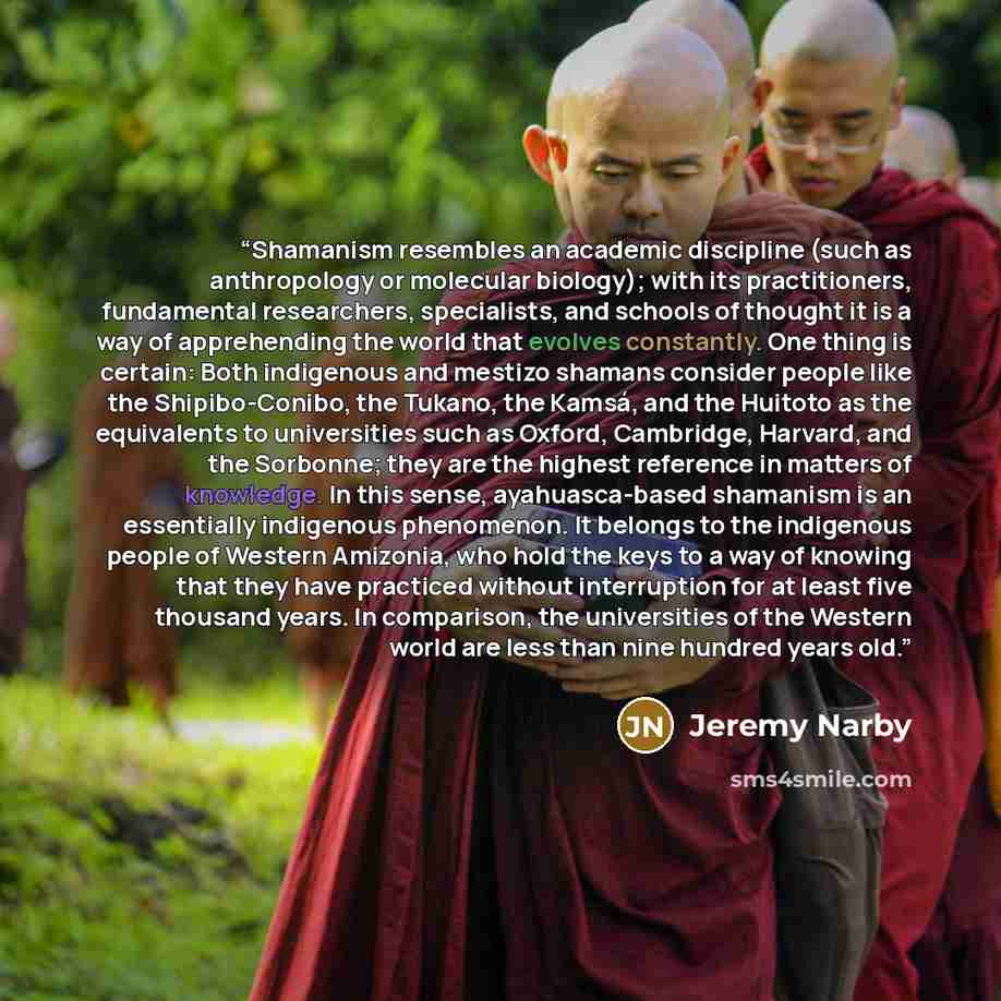 “Shamanism resembles an academic discipline (such as anthropology or molecular biology); with its practitioners, fundamental researchers, specialists, and schools of thought it is a way of apprehending the world that evolves constantly. One thing is certain: Both indigenous and mestizo shamans…” quote by Jeremy Narby