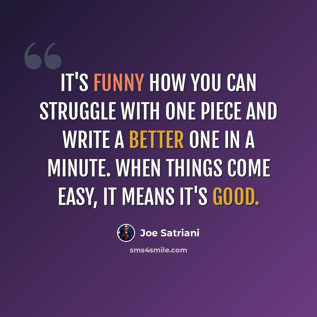 “It's funny how you can struggle with one piece and write a better one in a minute. When things come easy, it means it's good.” quote by Joe Satriani