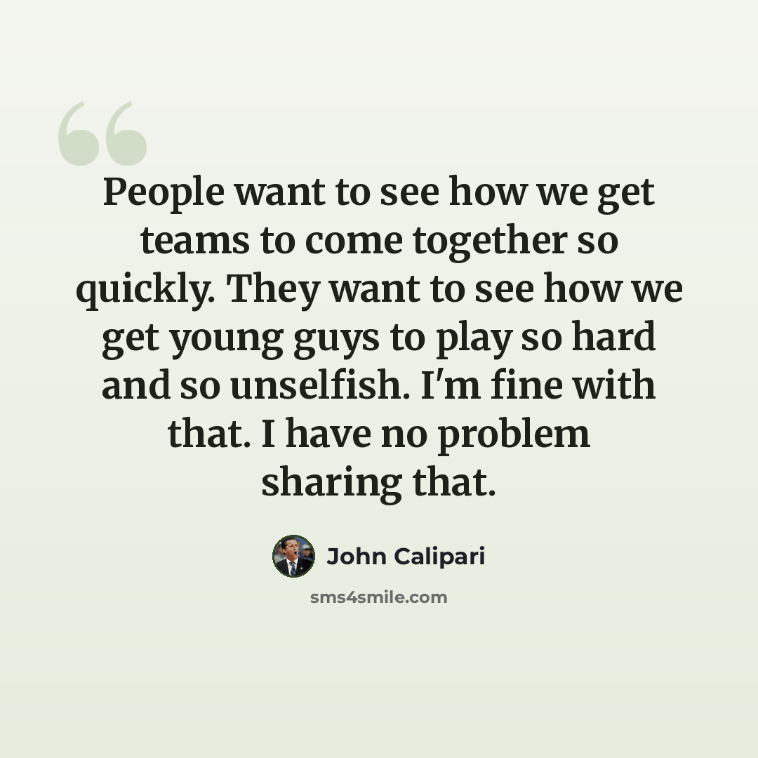 “People want to see how we get teams to come together so quickly. They want to see how we get young guys to play so hard and so unselfish. I'm fine with that. I have no problem sharing that.” quote by John Calipari