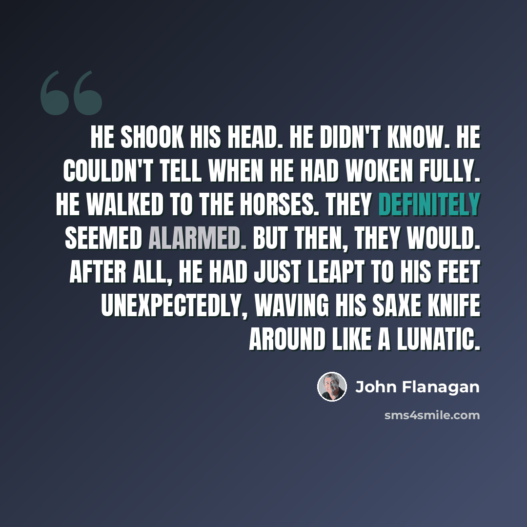 “He shook his head. He didn't know. He couldn't tell when he had woken fully. He walked to the horses. They definitely seemed alarmed. But then, they would. After all, he had just leapt to his feet unexpectedly, waving his saxe knife around like a lunatic.” quote by John Flanagan