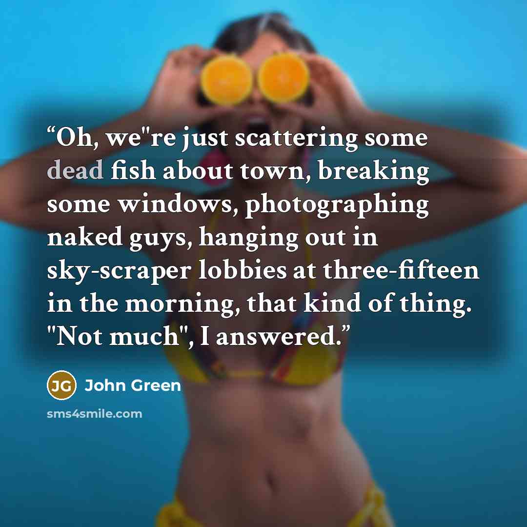 “Oh, we"re just scattering some dead fish about town, breaking some windows, photographing naked guys, hanging out in sky-scraper lobbies at three-fifteen in the morning, that kind of thing. "Not much", I answered.” quote by John Green